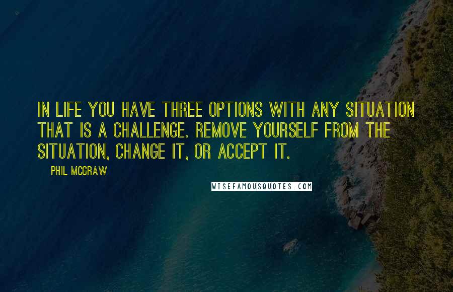 Phil McGraw Quotes: In life you have three options with any situation that is a challenge. Remove yourself from the situation, change it, or accept it.