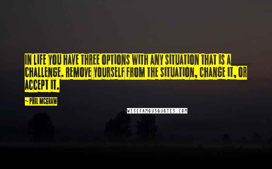 Phil McGraw Quotes: In life you have three options with any situation that is a challenge. Remove yourself from the situation, change it, or accept it.