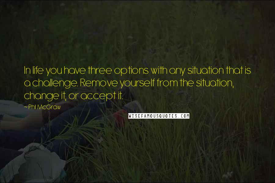 Phil McGraw Quotes: In life you have three options with any situation that is a challenge. Remove yourself from the situation, change it, or accept it.