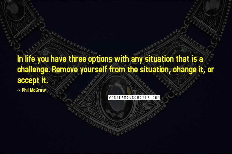 Phil McGraw Quotes: In life you have three options with any situation that is a challenge. Remove yourself from the situation, change it, or accept it.