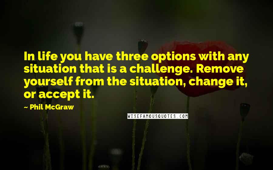 Phil McGraw Quotes: In life you have three options with any situation that is a challenge. Remove yourself from the situation, change it, or accept it.