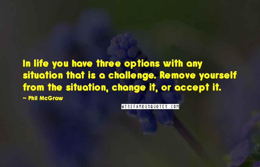 Phil McGraw Quotes: In life you have three options with any situation that is a challenge. Remove yourself from the situation, change it, or accept it.