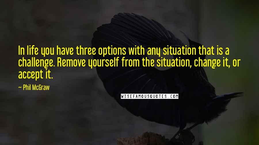 Phil McGraw Quotes: In life you have three options with any situation that is a challenge. Remove yourself from the situation, change it, or accept it.