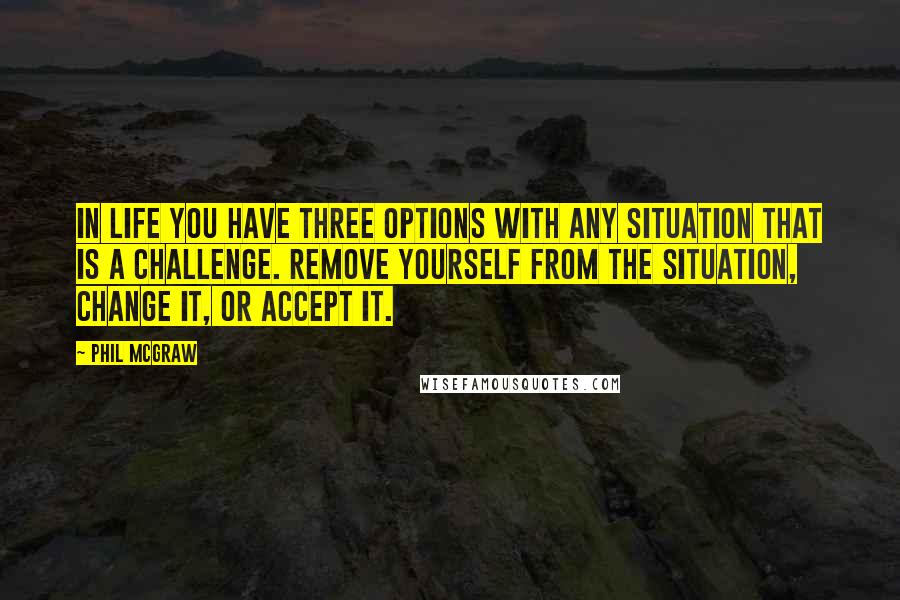 Phil McGraw Quotes: In life you have three options with any situation that is a challenge. Remove yourself from the situation, change it, or accept it.