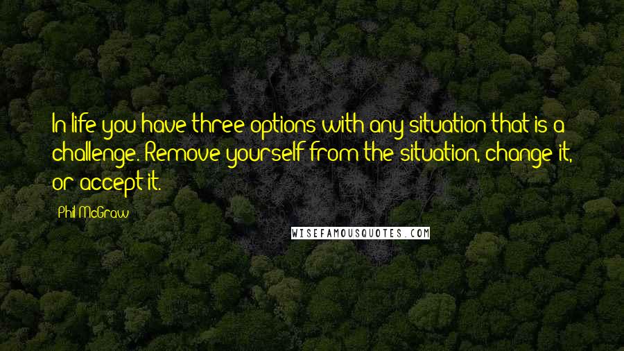 Phil McGraw Quotes: In life you have three options with any situation that is a challenge. Remove yourself from the situation, change it, or accept it.