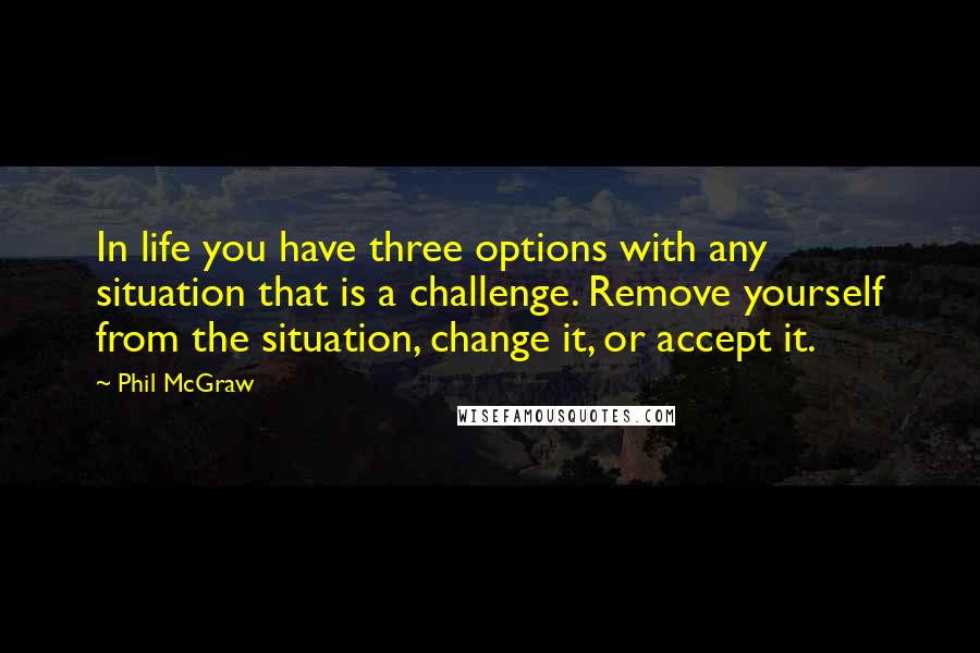 Phil McGraw Quotes: In life you have three options with any situation that is a challenge. Remove yourself from the situation, change it, or accept it.