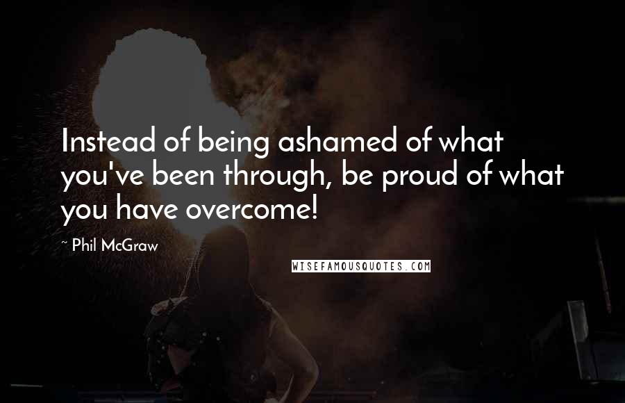 Phil McGraw Quotes: Instead of being ashamed of what you've been through, be proud of what you have overcome!