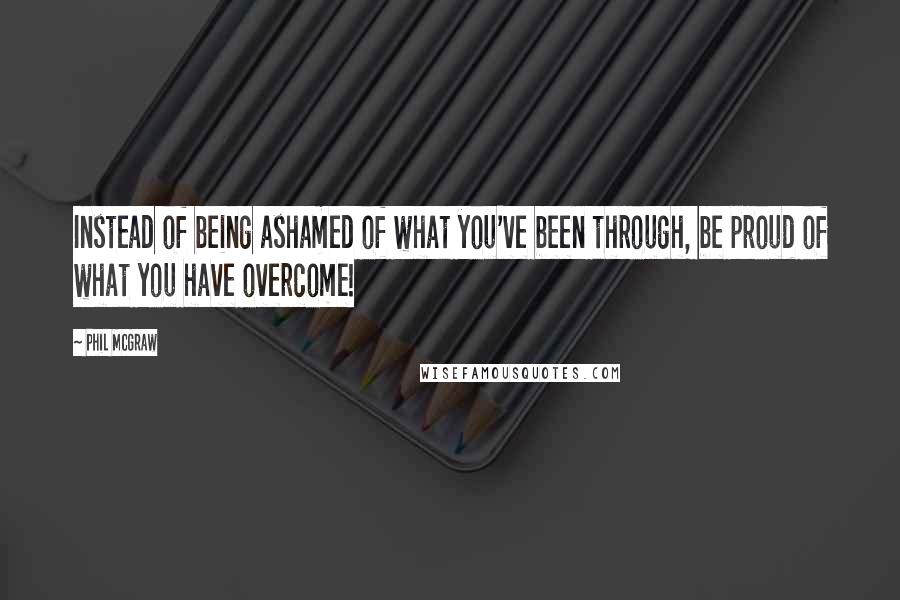 Phil McGraw Quotes: Instead of being ashamed of what you've been through, be proud of what you have overcome!