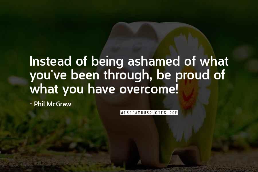 Phil McGraw Quotes: Instead of being ashamed of what you've been through, be proud of what you have overcome!