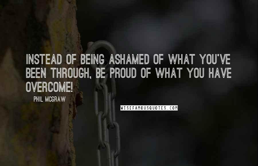 Phil McGraw Quotes: Instead of being ashamed of what you've been through, be proud of what you have overcome!