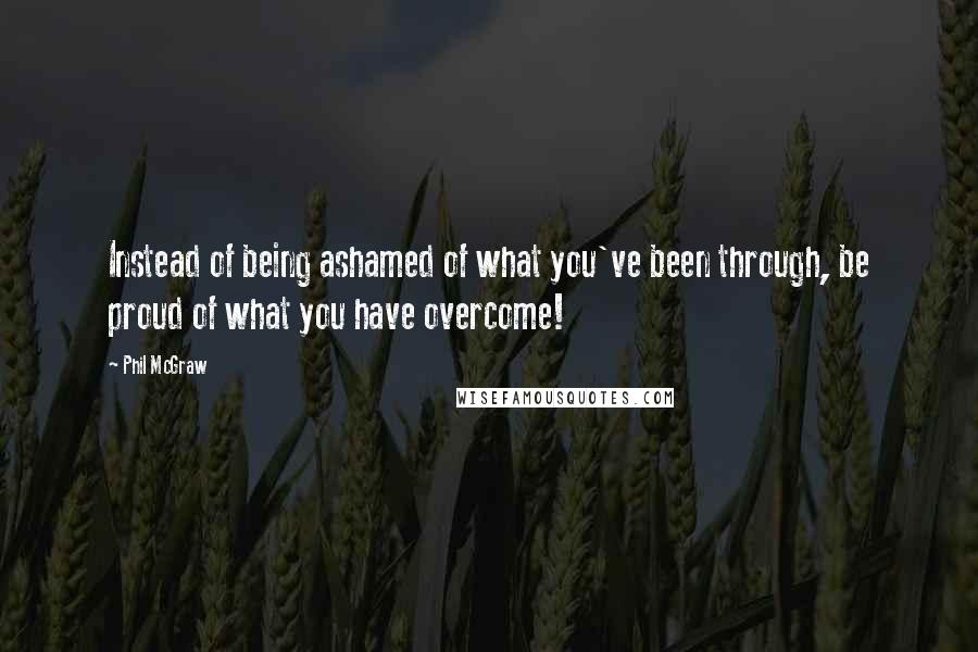 Phil McGraw Quotes: Instead of being ashamed of what you've been through, be proud of what you have overcome!