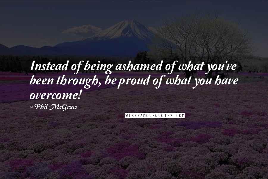 Phil McGraw Quotes: Instead of being ashamed of what you've been through, be proud of what you have overcome!