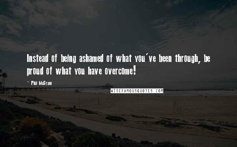 Phil McGraw Quotes: Instead of being ashamed of what you've been through, be proud of what you have overcome!