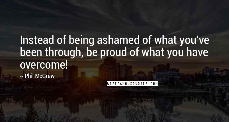 Phil McGraw Quotes: Instead of being ashamed of what you've been through, be proud of what you have overcome!