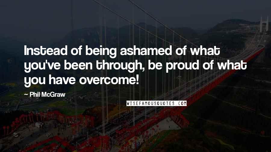 Phil McGraw Quotes: Instead of being ashamed of what you've been through, be proud of what you have overcome!