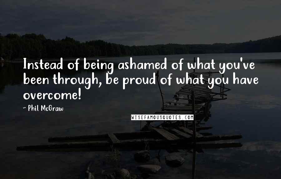 Phil McGraw Quotes: Instead of being ashamed of what you've been through, be proud of what you have overcome!