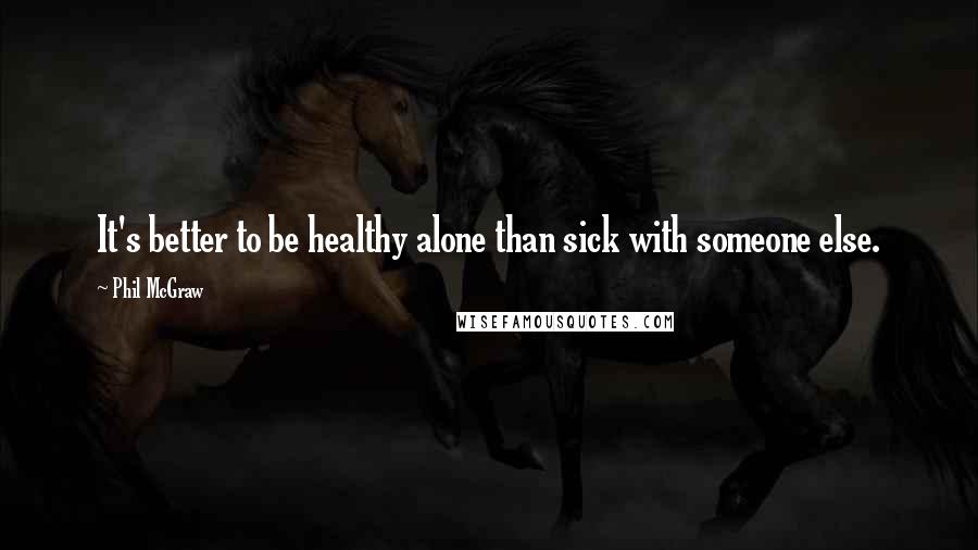 Phil McGraw Quotes: It's better to be healthy alone than sick with someone else.