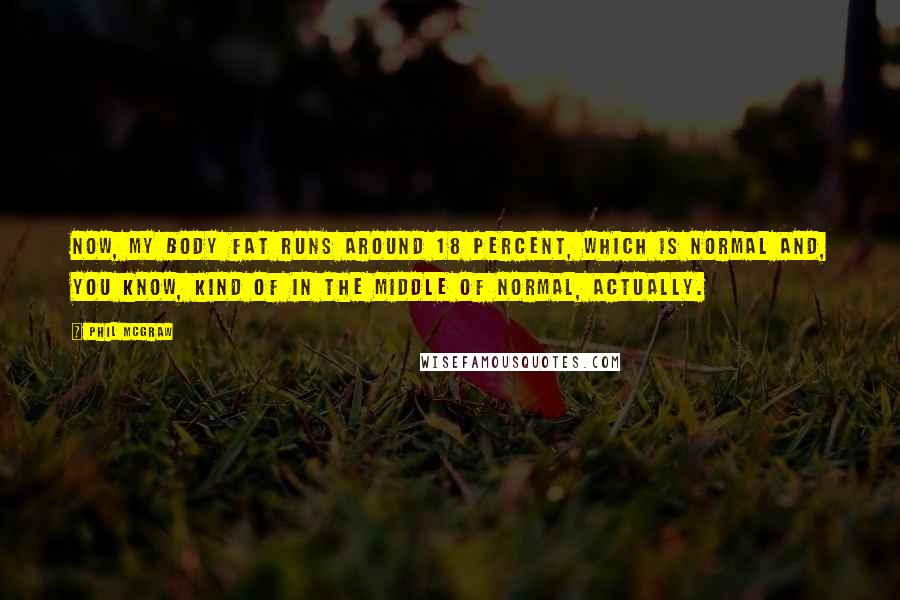 Phil McGraw Quotes: Now, my body fat runs around 18 percent, which is normal and, you know, kind of in the middle of normal, actually.