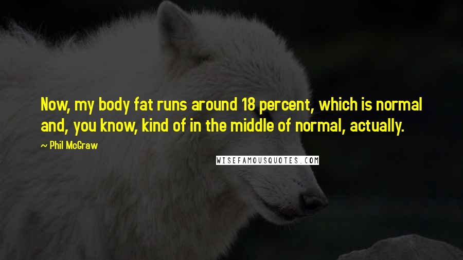 Phil McGraw Quotes: Now, my body fat runs around 18 percent, which is normal and, you know, kind of in the middle of normal, actually.