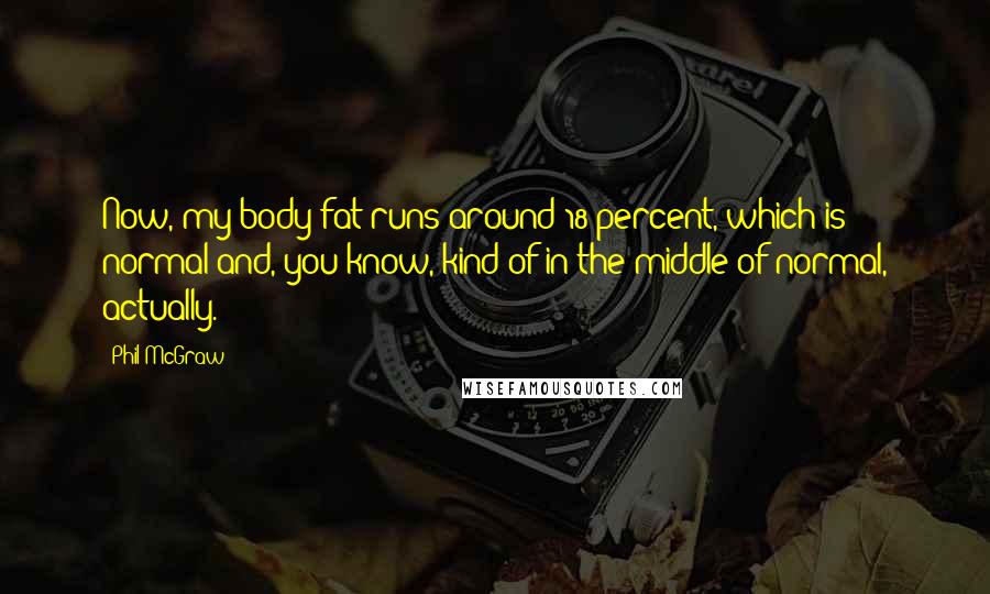 Phil McGraw Quotes: Now, my body fat runs around 18 percent, which is normal and, you know, kind of in the middle of normal, actually.