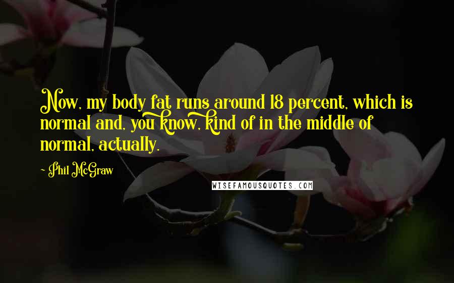 Phil McGraw Quotes: Now, my body fat runs around 18 percent, which is normal and, you know, kind of in the middle of normal, actually.