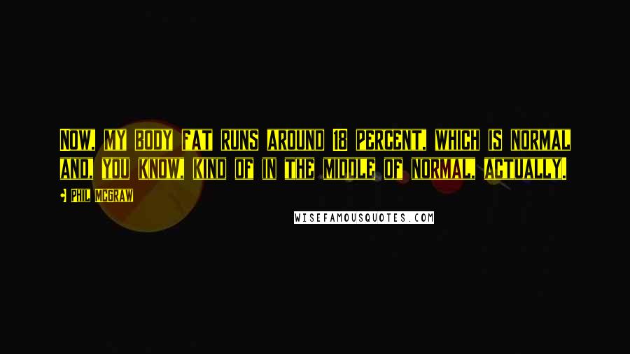 Phil McGraw Quotes: Now, my body fat runs around 18 percent, which is normal and, you know, kind of in the middle of normal, actually.