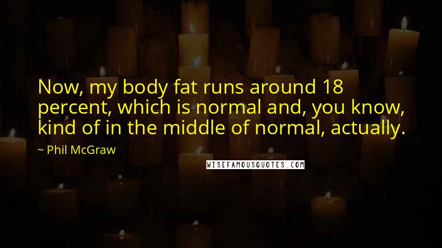 Phil McGraw Quotes: Now, my body fat runs around 18 percent, which is normal and, you know, kind of in the middle of normal, actually.