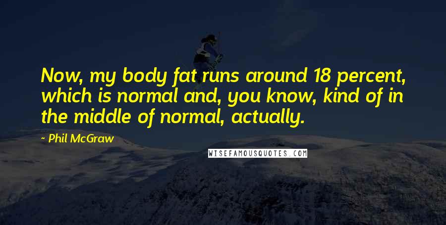 Phil McGraw Quotes: Now, my body fat runs around 18 percent, which is normal and, you know, kind of in the middle of normal, actually.