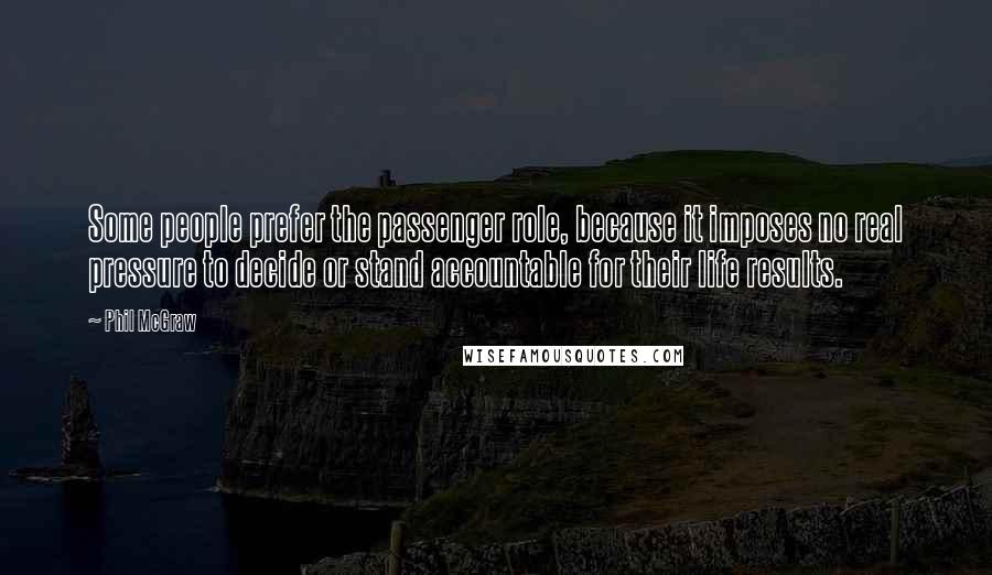 Phil McGraw Quotes: Some people prefer the passenger role, because it imposes no real pressure to decide or stand accountable for their life results.