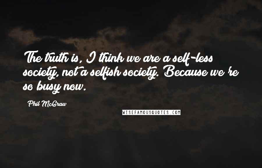 Phil McGraw Quotes: The truth is, I think we are a self-less society, not a selfish society. Because we're so busy now.