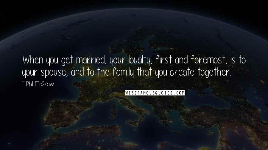 Phil McGraw Quotes: When you get married, your loyalty, first and foremost, is to your spouse, and to the family that you create together.