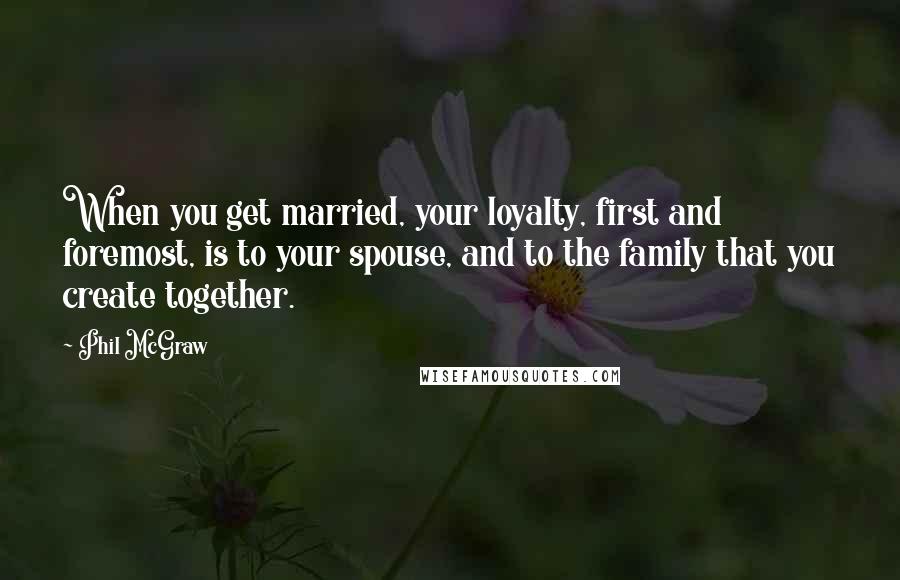 Phil McGraw Quotes: When you get married, your loyalty, first and foremost, is to your spouse, and to the family that you create together.