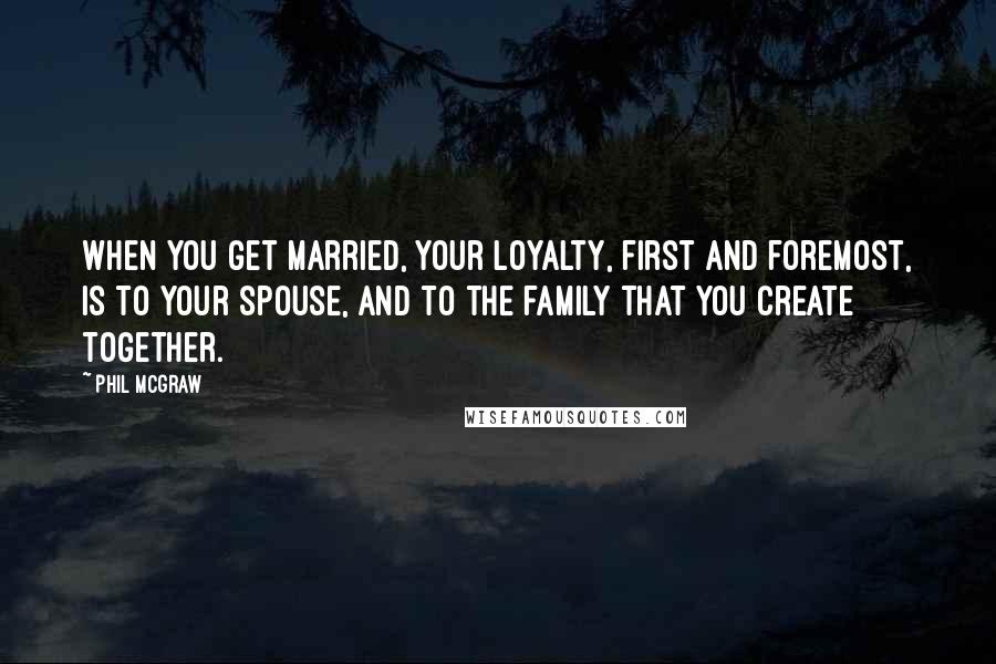 Phil McGraw Quotes: When you get married, your loyalty, first and foremost, is to your spouse, and to the family that you create together.