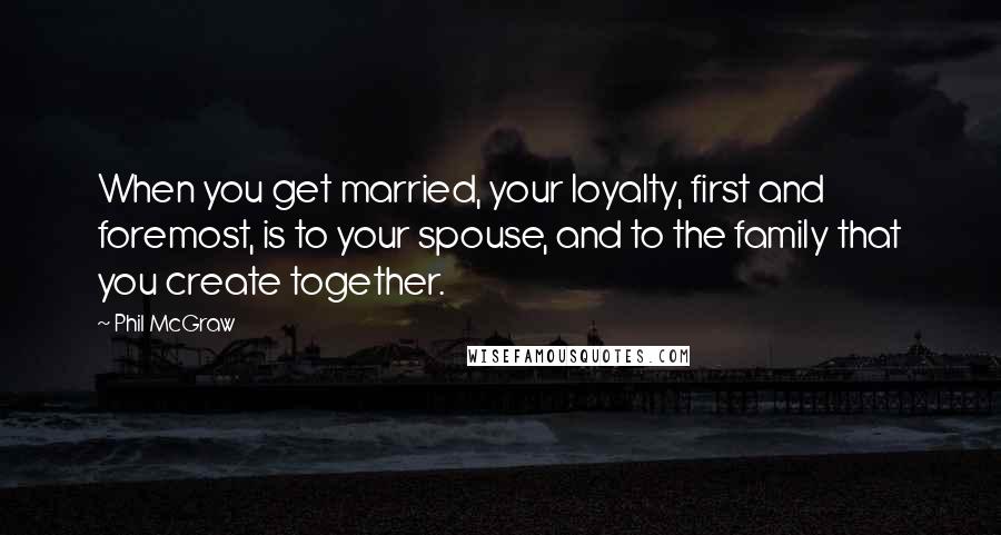 Phil McGraw Quotes: When you get married, your loyalty, first and foremost, is to your spouse, and to the family that you create together.