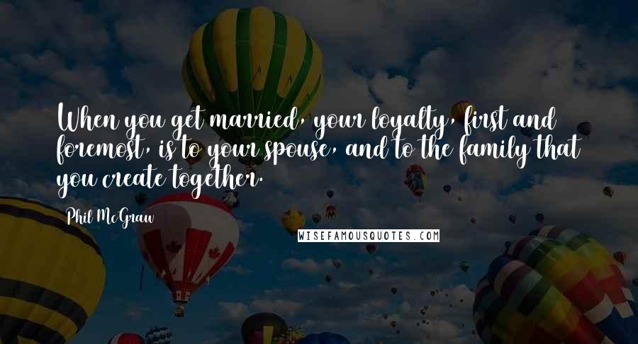 Phil McGraw Quotes: When you get married, your loyalty, first and foremost, is to your spouse, and to the family that you create together.