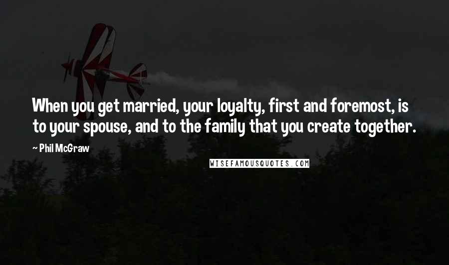 Phil McGraw Quotes: When you get married, your loyalty, first and foremost, is to your spouse, and to the family that you create together.