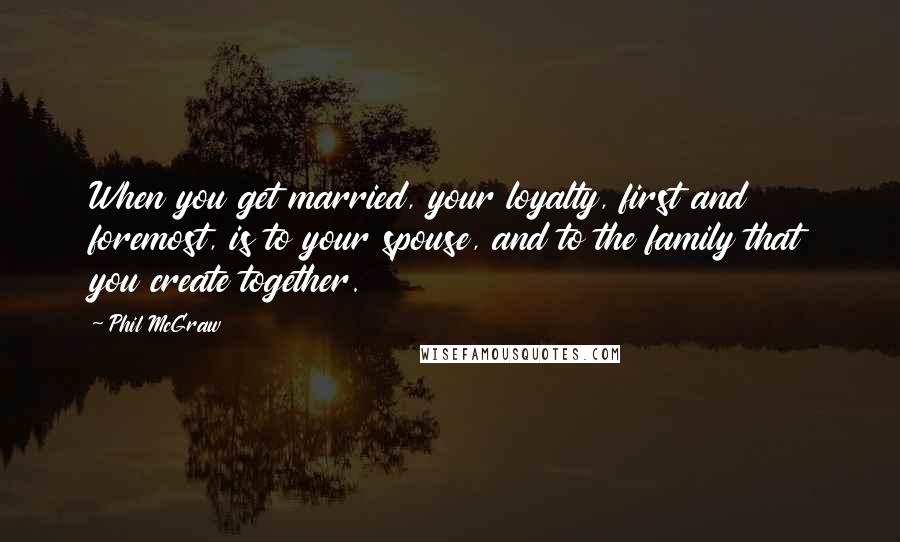 Phil McGraw Quotes: When you get married, your loyalty, first and foremost, is to your spouse, and to the family that you create together.