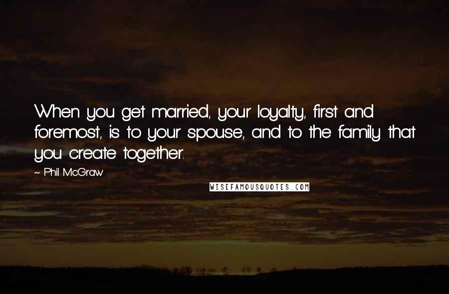Phil McGraw Quotes: When you get married, your loyalty, first and foremost, is to your spouse, and to the family that you create together.