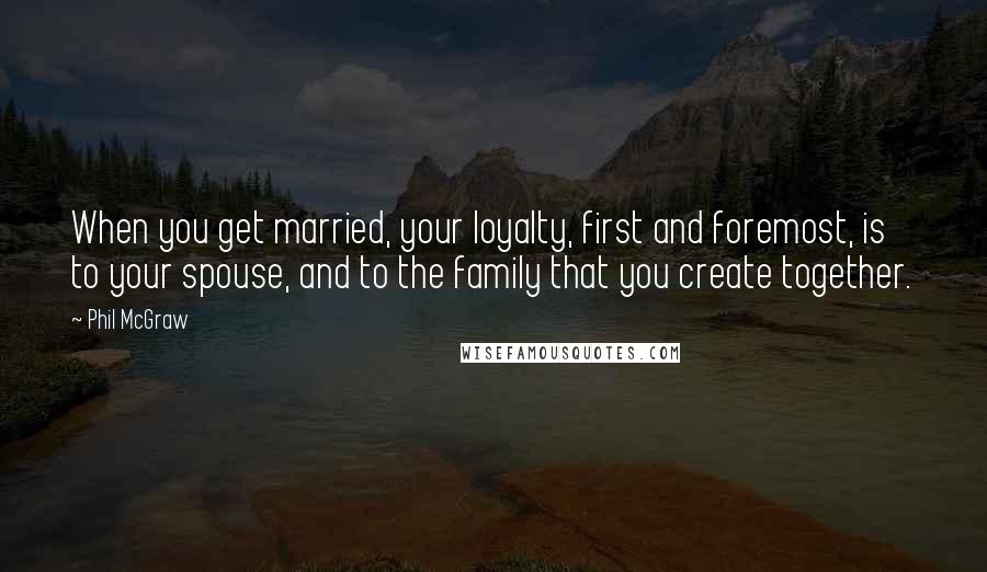 Phil McGraw Quotes: When you get married, your loyalty, first and foremost, is to your spouse, and to the family that you create together.