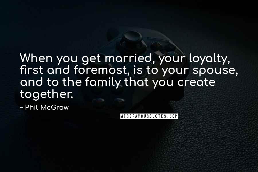 Phil McGraw Quotes: When you get married, your loyalty, first and foremost, is to your spouse, and to the family that you create together.