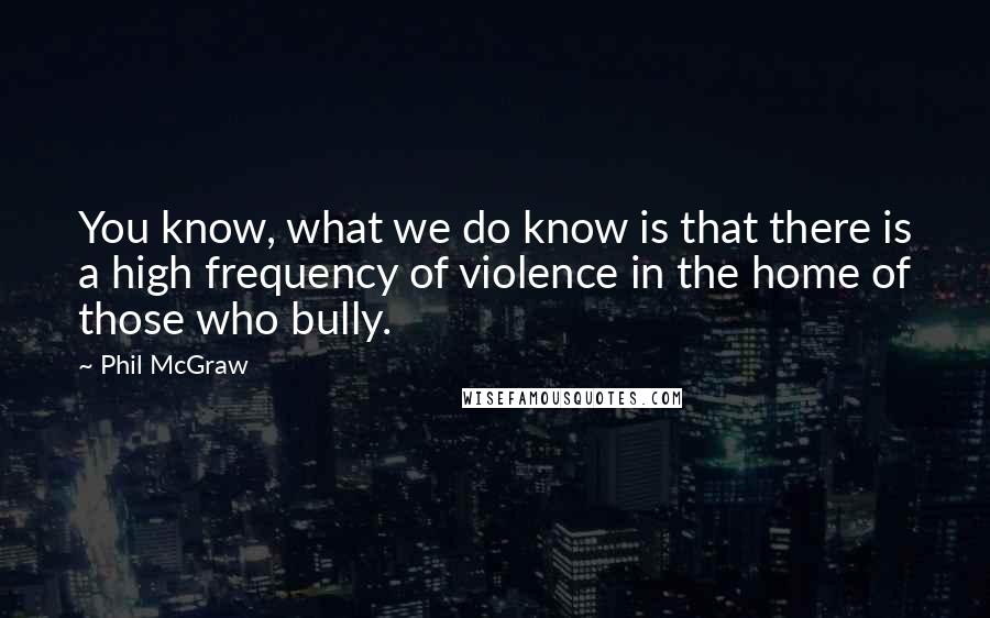 Phil McGraw Quotes: You know, what we do know is that there is a high frequency of violence in the home of those who bully.