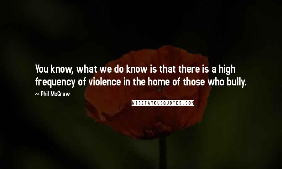 Phil McGraw Quotes: You know, what we do know is that there is a high frequency of violence in the home of those who bully.