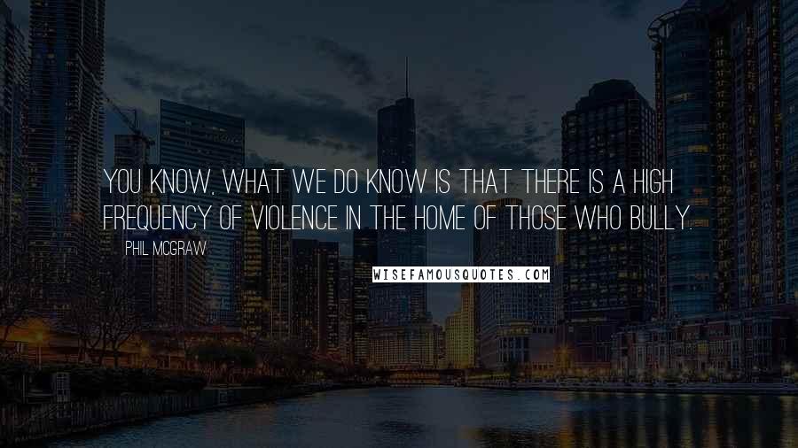 Phil McGraw Quotes: You know, what we do know is that there is a high frequency of violence in the home of those who bully.