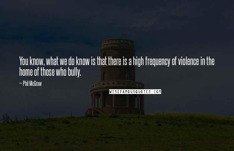 Phil McGraw Quotes: You know, what we do know is that there is a high frequency of violence in the home of those who bully.