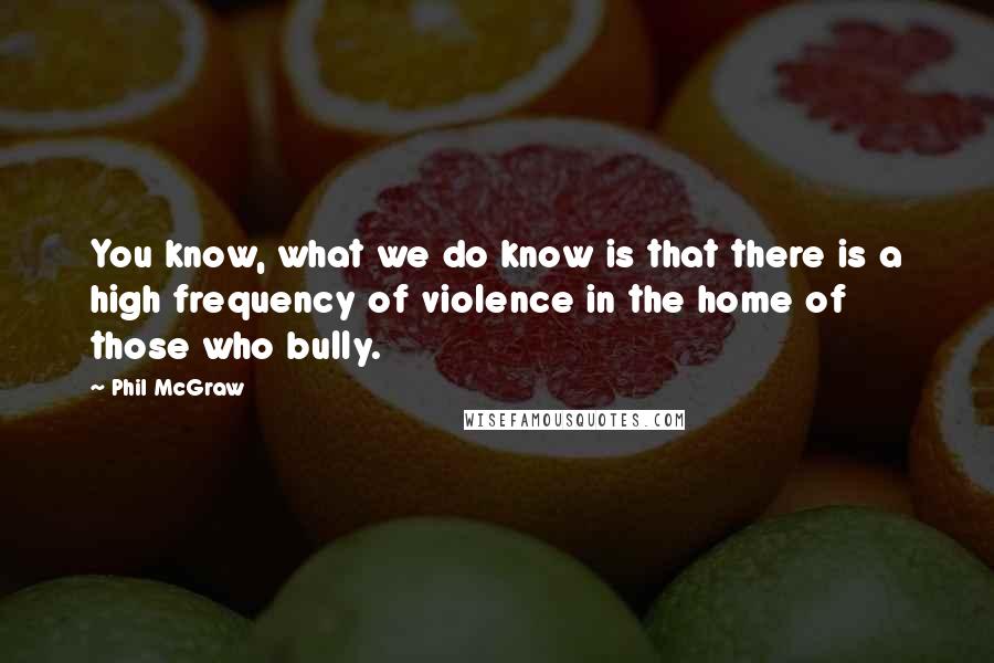 Phil McGraw Quotes: You know, what we do know is that there is a high frequency of violence in the home of those who bully.