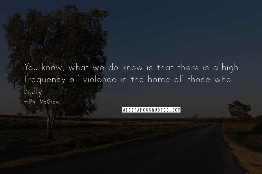 Phil McGraw Quotes: You know, what we do know is that there is a high frequency of violence in the home of those who bully.