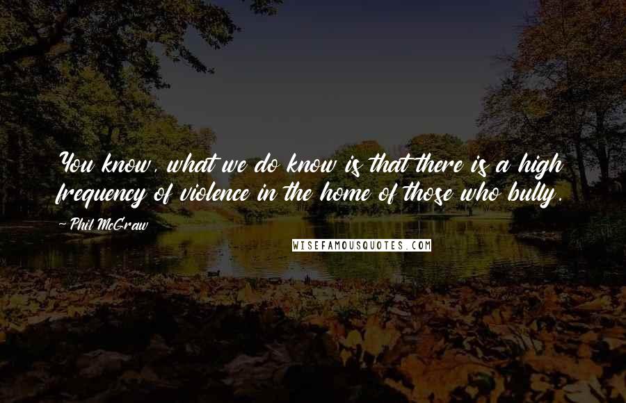 Phil McGraw Quotes: You know, what we do know is that there is a high frequency of violence in the home of those who bully.