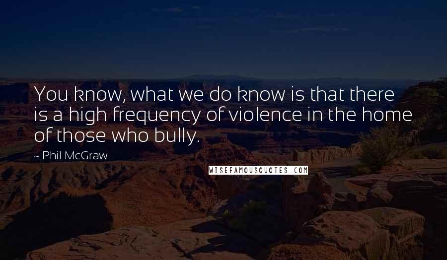 Phil McGraw Quotes: You know, what we do know is that there is a high frequency of violence in the home of those who bully.