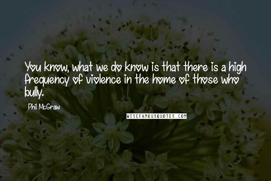 Phil McGraw Quotes: You know, what we do know is that there is a high frequency of violence in the home of those who bully.