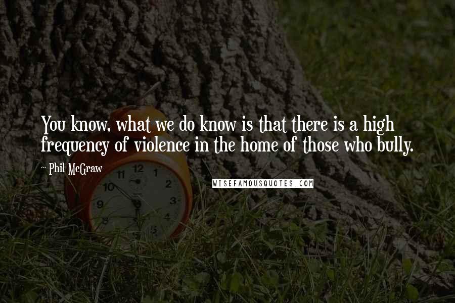 Phil McGraw Quotes: You know, what we do know is that there is a high frequency of violence in the home of those who bully.